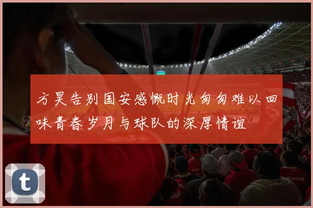 方昊告别国安感慨时光匆匆难以回味青春岁月与球队的深厚情谊