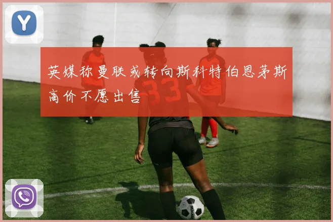 英媒称曼联或转向斯科特伯恩茅斯高价不愿出售
