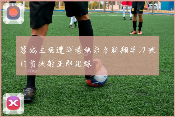 蓉城主场遭海港绝杀李新翔单刀破门首次射正即进球