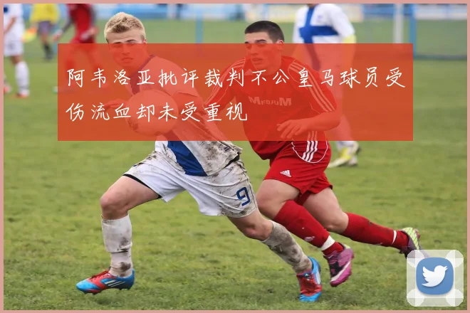 阿韦洛亚批评裁判不公皇马球员受伤流血却未受重视
