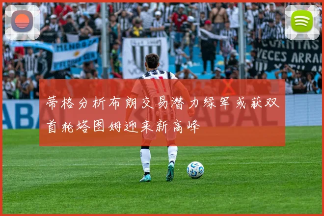 蒂格分析布朗交易潜力绿军或获双首轮塔图姆迎来新高峰