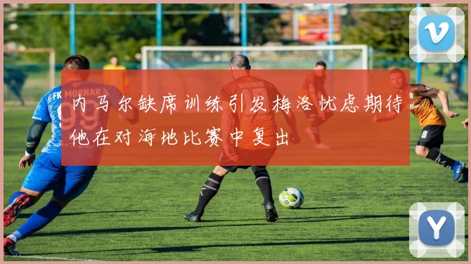 内马尔缺席训练引发梅洛忧虑期待他在对海地比赛中复出