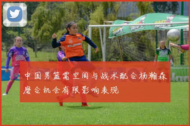 中国男篮需空间与战术配合杨瀚森磨合机会有限影响表现