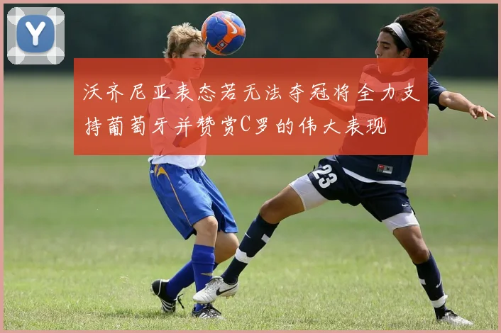 沃齐尼亚表态若无法夺冠将全力支持葡萄牙并赞赏C罗的伟大表现