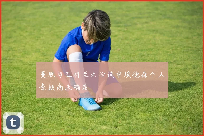 曼联与亚特兰大洽谈中埃德森个人条款尚未确定