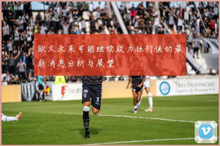 欧文未来可能继续效力独行侠的最新消息分析与展望