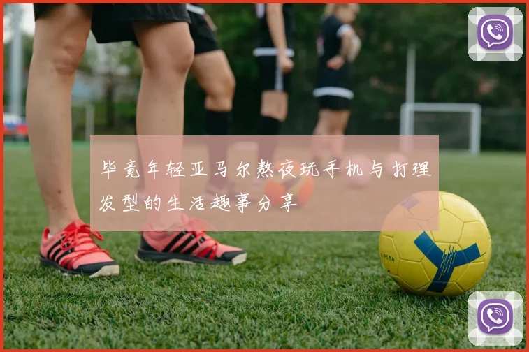 毕竟年轻亚马尔熬夜玩手机与打理发型的生活趣事分享