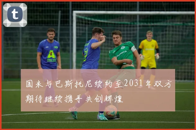 国米与巴斯托尼续约至2031年双方期待继续携手共创辉煌