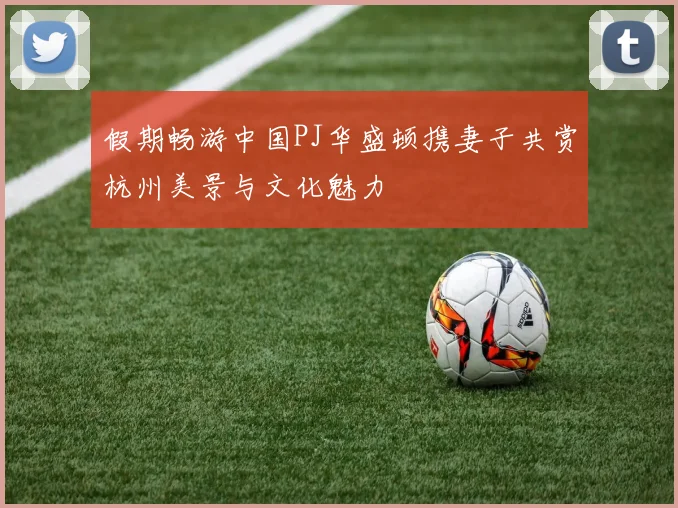 假期畅游中国PJ华盛顿携妻子共赏杭州美景与文化魅力