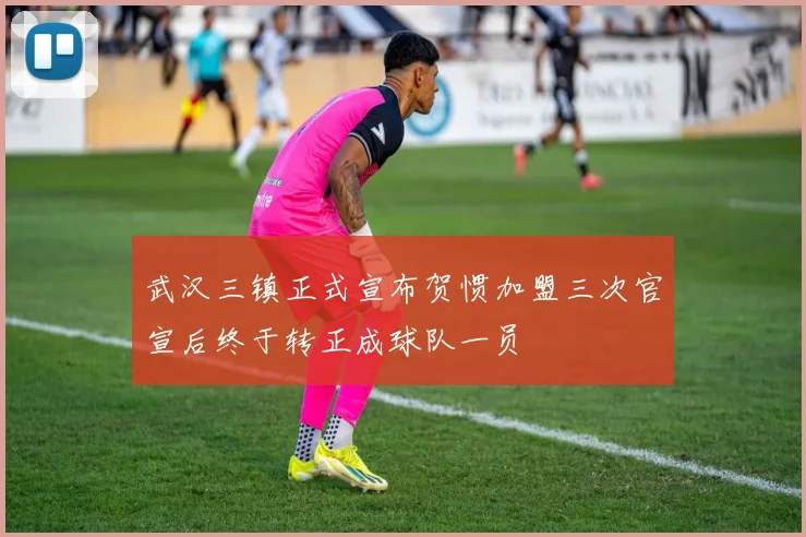 武汉三镇正式宣布贺惯加盟三次官宣后终于转正成球队一员
