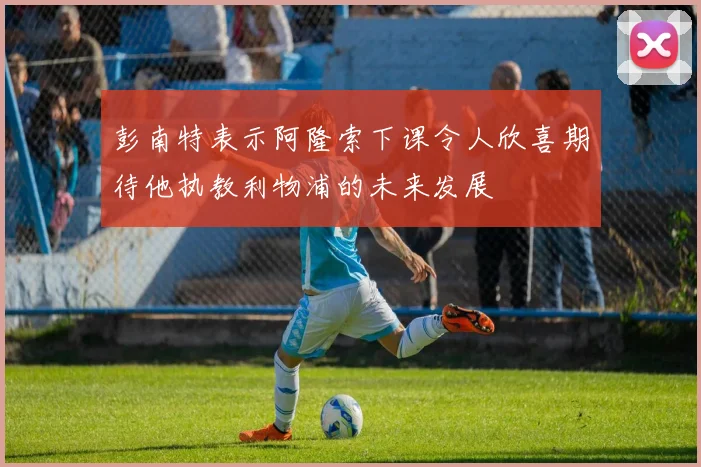 彭南特表示阿隆索下课令人欣喜期待他执教利物浦的未来发展