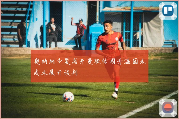 奥纳纳今夏离开曼联传闻升温国米尚未展开谈判