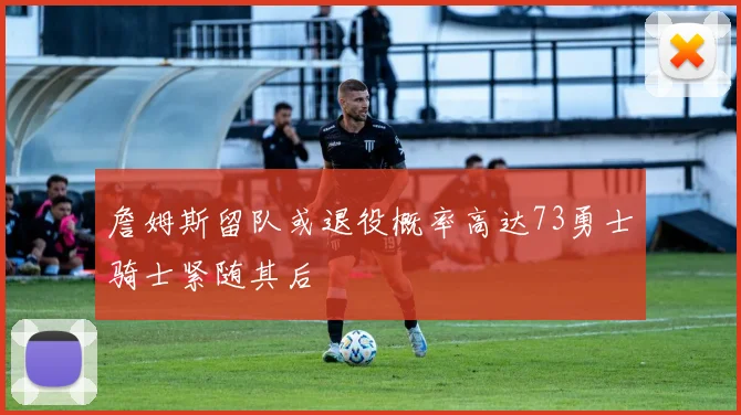 詹姆斯留队或退役概率高达73勇士骑士紧随其后