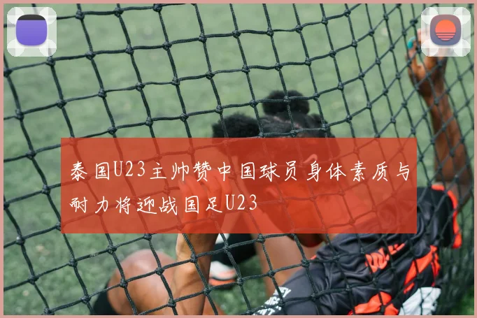 泰国U23主帅赞中国球员身体素质与耐力将迎战国足U23