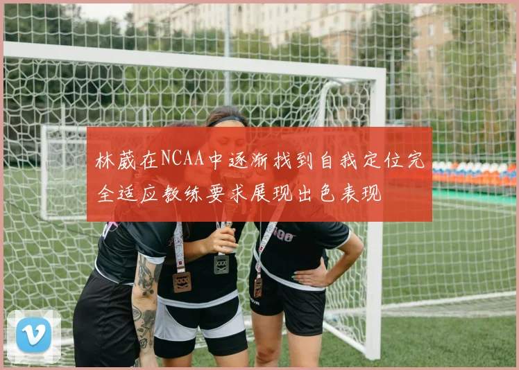 林葳在NCAA中逐渐找到自我定位完全适应教练要求展现出色表现